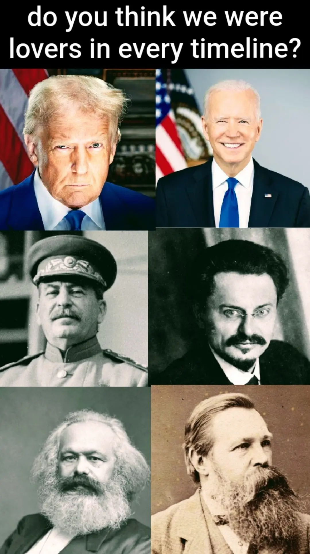 do you think we were lovers in every timeline? 
six portraits: 
trump & biden 
stalin & trotsky 
marx & engels