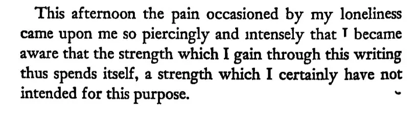 this afternoon the pain occasioned by my loneliness came upon me so piercingly and intensely that I became aware that the strength which I gain through this writing thus spends itself, a strength which I certainly have not intended for this purpose. - the diaries of Franz Kafka 1910-1913