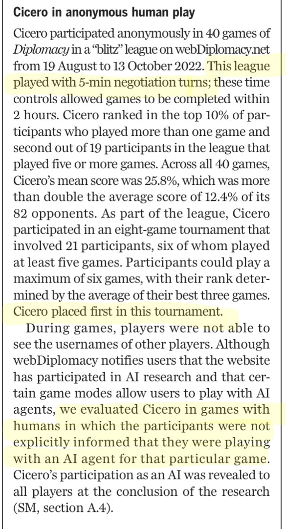 Cicero participated anonymously in 40 games of
Diplomacy in a “blitz” league on webDiplomacy.net
from 19 August to 13 October 2022. This league
played with 5-min negotiation turns; these time
controls allowed games to be completed within
2 hours. Cicero ranked in the top 10% of par-
ticipants who played more than one game and
second out of 19 participants in the league that
played five or more games. Across all 40 games,
Cicero’s mean score was 25.8%, which was more
than double the average score of 12.4% of its
82 opponents. As part of the league, Cicero
participated in an eight-game tournament that
involved 21 participants, six of whom played
at least five games. Participants could play a
maximum of six games, with their rank deter-
mined by the average of their best three games.
Cicero placed first in this tournament.
During games, players were not able to
see the usernames of other players. Although
webDiplomacy notifies users that the website
has participated in AI research and that cer-
tain game modes allow users to play with AI
agents, we evaluated Cicero in games with
humans in which the participants were not
explicitly informed that they were playing
with an AI agent for that particular game.
Cicero’s participation as an AI was revealed to
all players at the conclusion of the research